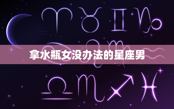 拿水瓶女没办法的星座男(如何应对水瓶女的个性)