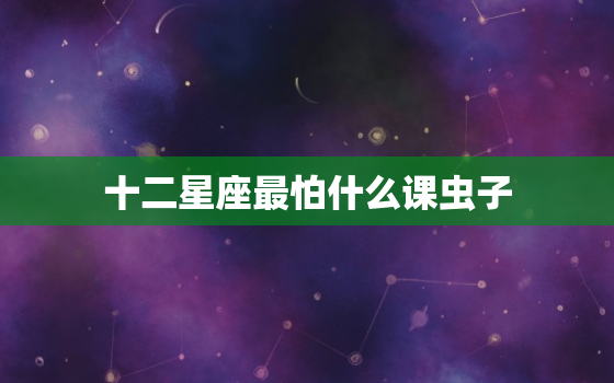 十二星座最怕什么课虫子(星座大揭秘哪些星座最害怕小虫子)