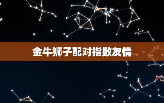 金牛狮子配对指数友情(星座界的黄金搭档)