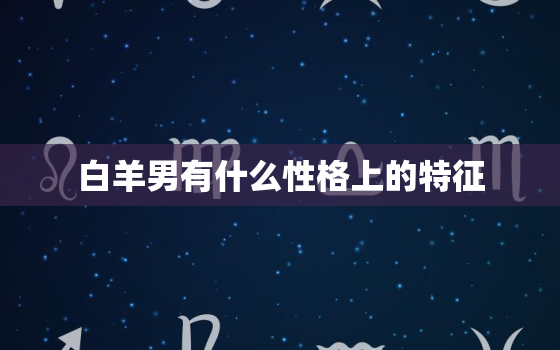 白羊男有什么性格上的特征(探究热情、冲动、自信、好胜、直率)