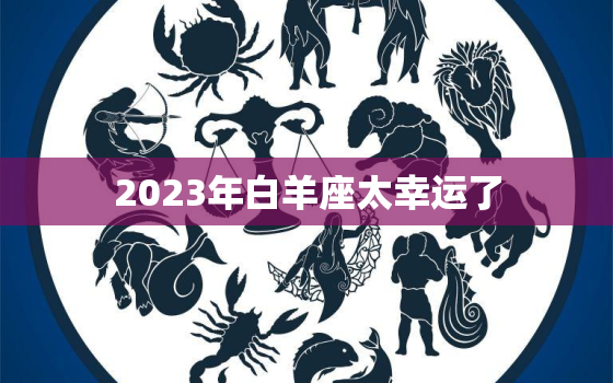 2023年白羊座太幸运了(星途璀璨财源滚滚好运连连)