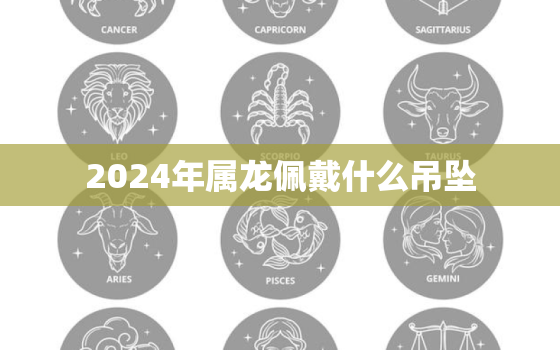 2024年属龙佩戴什么吊坠（2024年属龙人吉祥吊坠推荐）