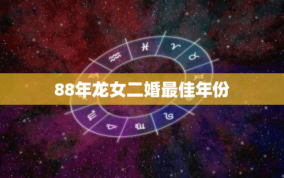 88年龙女二婚最佳年份（88年属龙女二婚最佳时机）