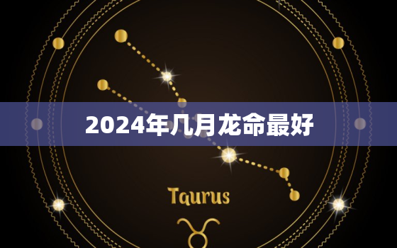 2024年几月龙命最好（龙年吉月出生指南）