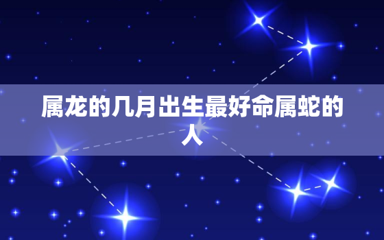 属龙的几月出生最好命属蛇的人（ 属龙与属蛇最佳出生月份比较）