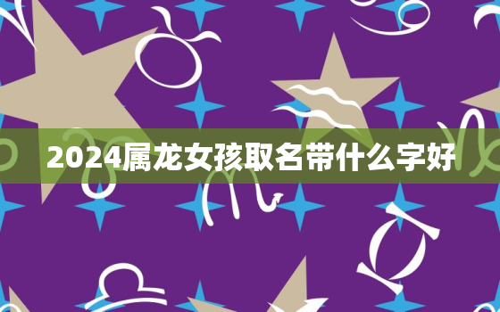 2024属龙女孩取名带什么字好（龙女宝宝取名秘诀）