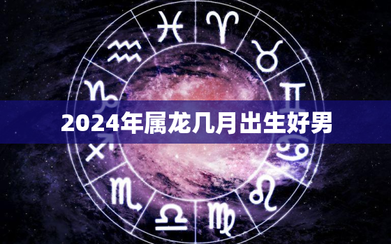 2024年属龙几月出生好男（2024年属龙男宝优生月）