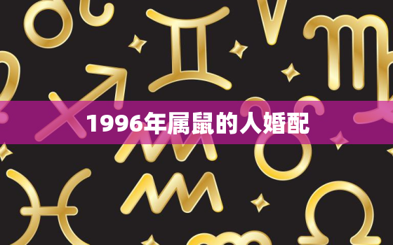 1996年属鼠的人婚配，96年属鼠的和什么属相最配