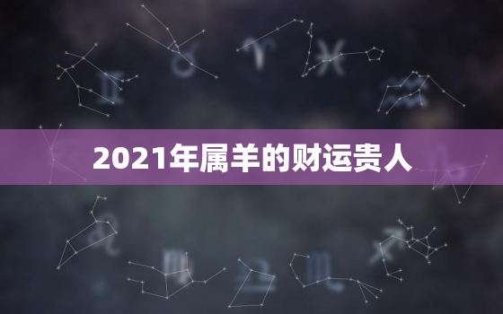 2021年属羊的财运贵人，属羊2021年运势