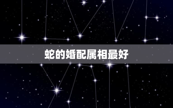 蛇的婚配属相最好，属蛇的最佳婚配属相是？