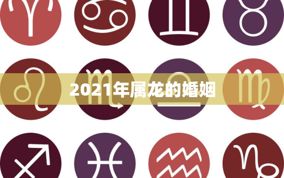 2021年属龙的婚姻，2021年属龙人的运势及运程？