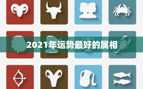 2021年运势最好的属相，2021年各生肖运势排名 运气最好