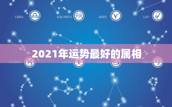 2021年运势最好的属相，2021年各生肖运势排名 运气最好