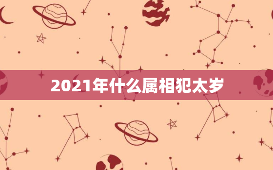 2021年什么属相犯太岁，2021年犯太岁的属相有哪些 5大