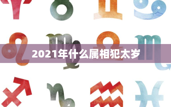 2021年什么属相犯太岁，2021年犯太岁的属相有哪些 5大