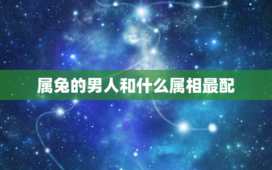 属兔的男人和什么属相最配，属兔的和什么属相最配,相克，属兔的