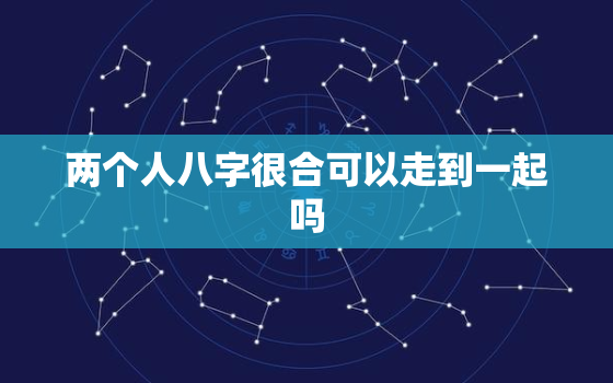 两个人八字很合可以走到一起吗，八字特别合能不能在一起？