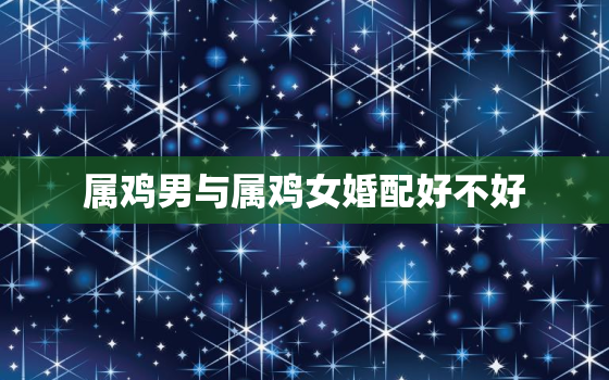 属鸡男与属鸡女婚配好不好，属鸡的女生与什么属相的男生相配吗