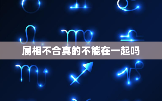 属相不合真的不能在一起吗，两个人的属相不合就真的不能在一起么？唉