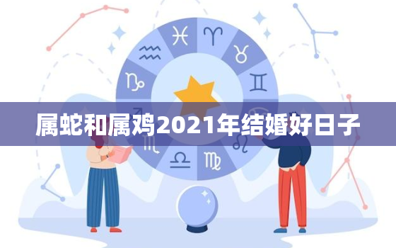 属蛇和属鸡2021年结婚好日子，属蛇的和属鸡的结婚看看几月份那一天有好