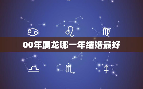 00年属龙哪一年结婚最好，2000年出生属龙最佳婚配属相是什么？