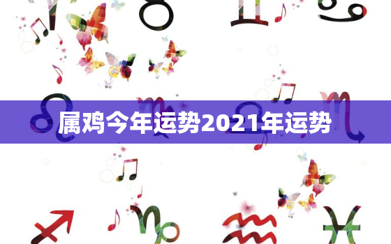 属鸡今年运势2021年运势，属鸡人2021年运势运程