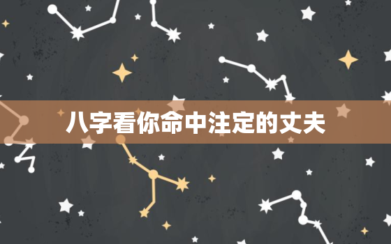 八字看你命中注定的丈夫，四柱八字预测：女命八字如何看丈夫和婚姻