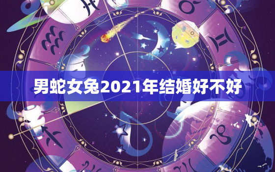 男蛇女兔2021年结婚好不好，2021男属蛇能结婚女属兔结婚不好,蛇兔