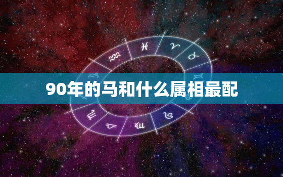 90年的马和什么属相最配，女属相马和男什么属相最佳，女马和什