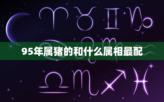 95年属猪的和什么属相最配，属猪和什么属相最配，最佳婚配表