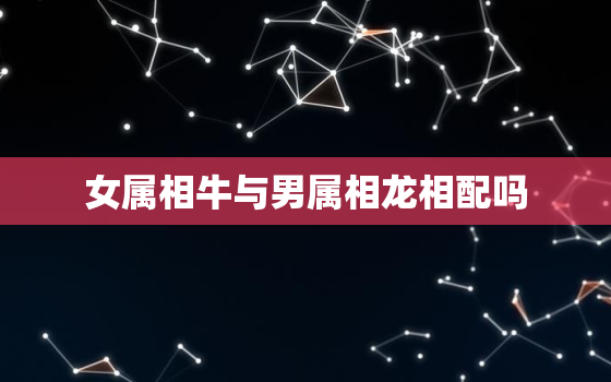 女属相牛与男属相龙相配吗，属牛男的属相婚配