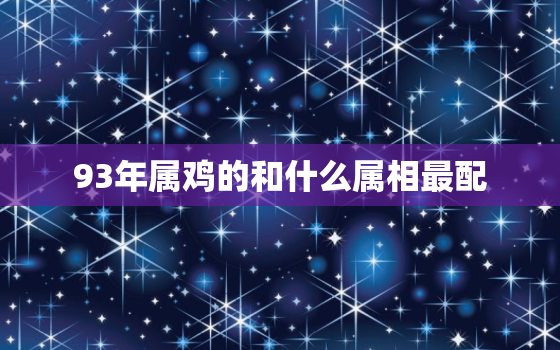 93年属鸡的和什么属相最配，属鸡的和什么属相最配 属鸡的和什