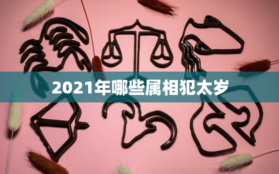 2021年哪些属相犯太岁，2021年犯太岁的4大生肖是什么