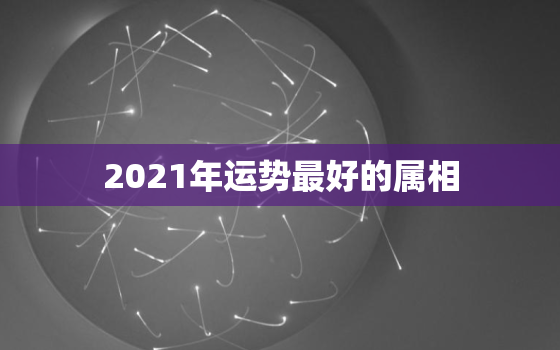 2021年运势最好的属相，2021年什么生肖最旺 2021年