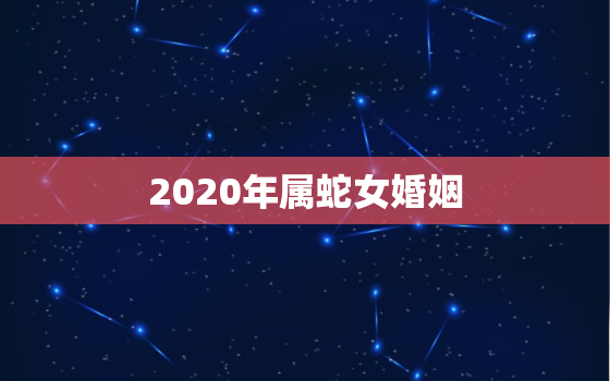 2020年属蛇女婚姻，2020年属蛇女人什么时候结婚好？