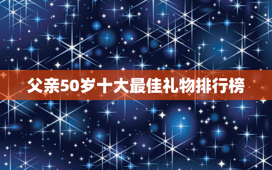 父亲50岁十大最佳礼物排行榜，老爸50岁了，送什么生日礼物好