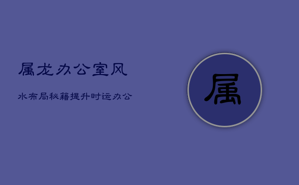 属龙办公室风水布局秘籍：提升时运，办公环境的和谐艺术