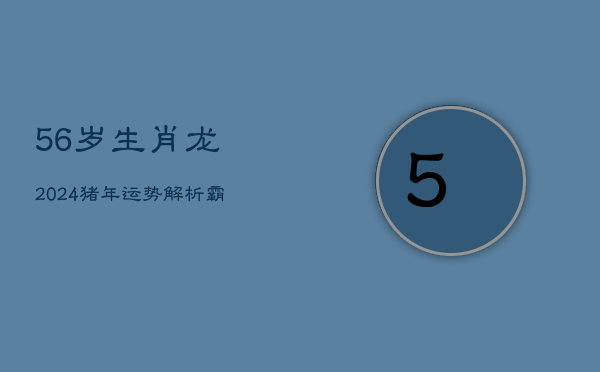 56岁生肖龙2024猪年运势解析：霸气龙年生人的人生观与展望