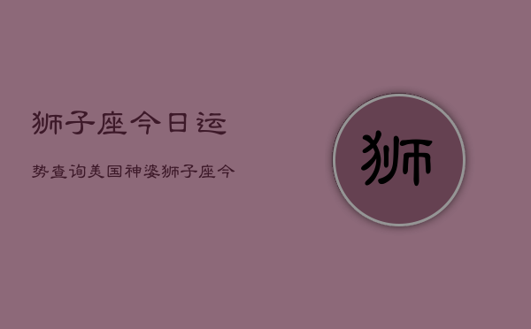 狮子座今日运势查询美国神婆，狮子座今日运势：美国神婆解析