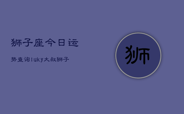 狮子座今日运势查询luky大叔，狮子座今日运势速览