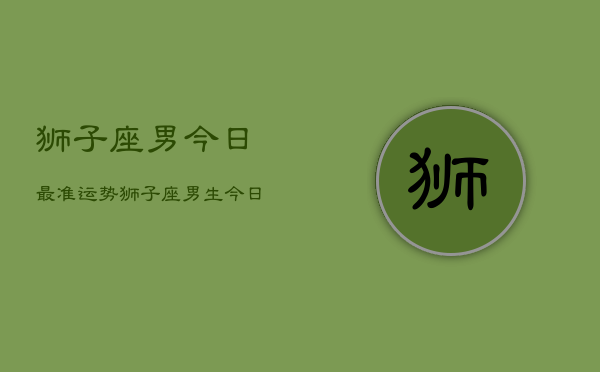 狮子座男今日最准运势，狮子座男生今日运势详解