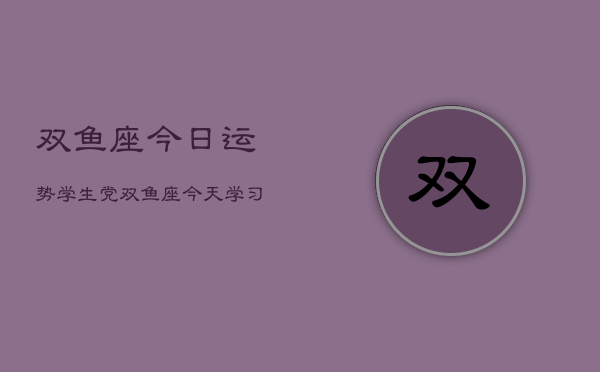 双鱼座今日运势学生党，双鱼座今天学习运如何