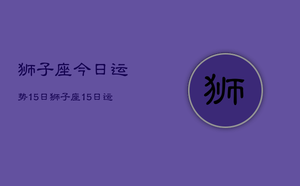 狮子座今日运势15日，狮子座15日运势如何